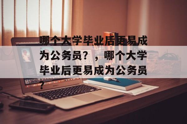 哪个大学毕业后更易成为公务员？，哪个大学毕业后更易成为公务员？