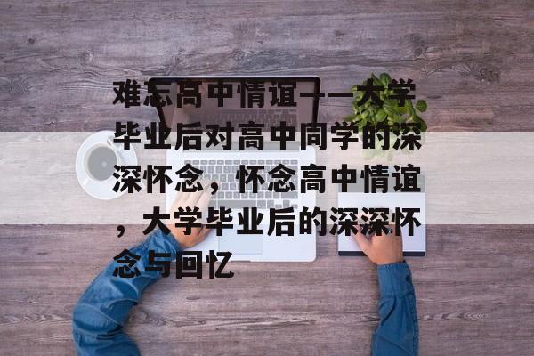 难忘高中情谊——大学毕业后对高中同学的深深怀念，怀念高中情谊，大学毕业后的深深怀念与回忆