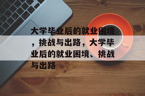 大学毕业后的就业困境，挑战与出路，大学毕业后的就业困境、挑战与出路