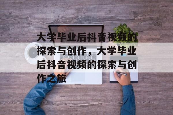 大学毕业后抖音视频的探索与创作，大学毕业后抖音视频的探索与创作之旅