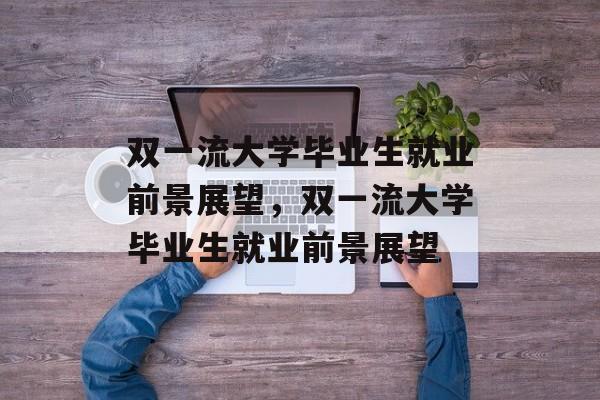 双一流大学毕业生就业前景展望，双一流大学毕业生就业前景展望