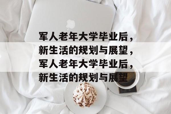军人老年大学毕业后，新生活的规划与展望，军人老年大学毕业后，新生活的规划与展望
