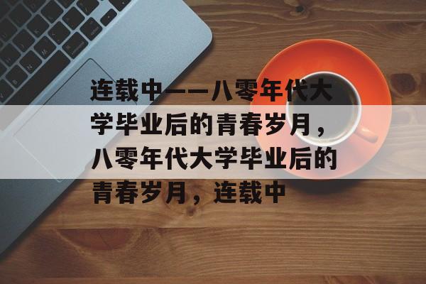 连载中——八零年代大学毕业后的青春岁月，八零年代大学毕业后的青春岁月，连载中