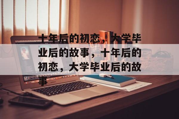 十年后的初恋，大学毕业后的故事，十年后的初恋，大学毕业后的故事