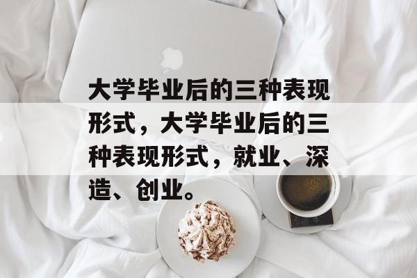 大学毕业后的三种表现形式,大学毕业后的三种表现形式,就业、深造、创业。 大学毕业后的三种表现形式,大学毕业后的三种表现形式,就业、深造、创业。