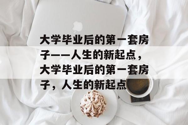 大学毕业后的第一套房子——人生的新起点,大学毕业后的第一套房子,人生的新起点 大学毕业后的第一套房子——人生的新起点,大学毕业后的第一套房子,人生的新起点