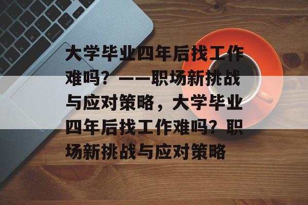 大学毕业四年后找工作难吗？——职场新挑战与应对策略，大学毕业四年后找工作难吗？职场新挑战与应对策略