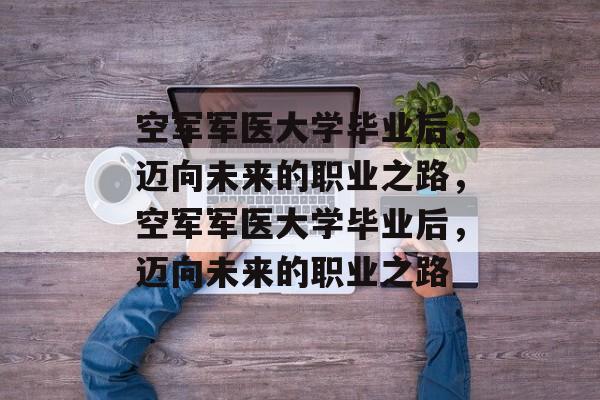 空军军医大学毕业后，迈向未来的职业之路，空军军医大学毕业后，迈向未来的职业之路