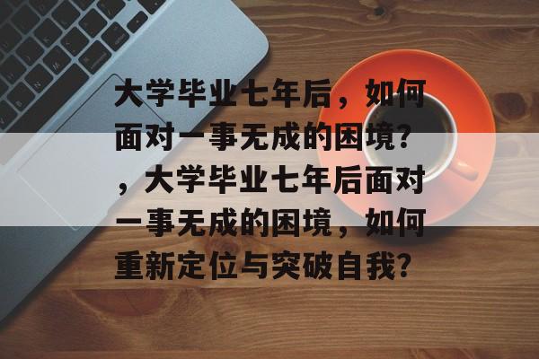 大学毕业七年后，如何面对一事无成的困境？，大学毕业七年后面对一事无成的困境，如何重新定位与突破自我？