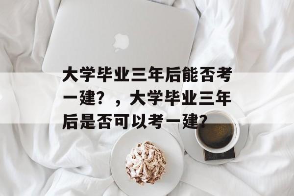 大学毕业三年后能否考一建？，大学毕业三年后是否可以考一建？