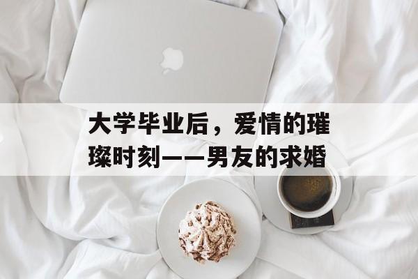 大学毕业后，爱情的璀璨时刻——男友的求婚