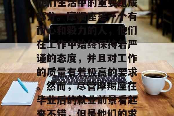 摩羯座毕业后，工作是他们生活中的重要组成部分。摩羯座是一个有耐心和毅力的人，他们在工作中始终保持着严谨的态度，并且对工作的质量有着极高的要求。然而，尽管摩羯座在毕业后的就业前景看起来不错，但是他们的求职之路并非一帆风顺。