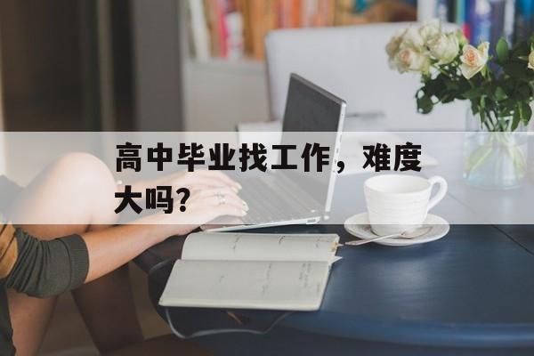 高中毕业找工作，难度大吗？