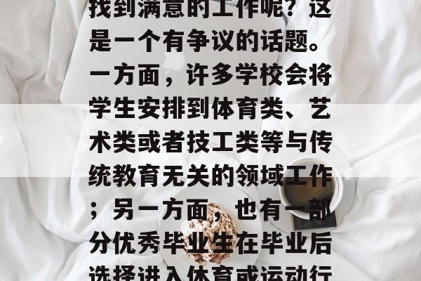 体校毕业之后是否能够找到满意的工作呢?这是一个有争议的话题。一方面,许多学校会将学生安排到体育类、艺术类或者技工类等与传统教育无关的领域工作;另一方面,也有一部分优秀毕业生在毕业后选择进入体育或运动行业。 体校毕业之后是否能够找到满意的工作呢?这是一个有争议的话题。一方面,许多学校会将学生安排到体育类、艺术类或者技工类等与传统教育无关的领域工作;另一方面,也有一部分优秀毕业生在毕业后选择进入体育或运动行业。