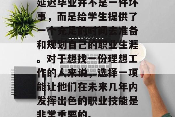 延迟毕业并不是一件坏事,而是给学生提供了一个充足的时间去准备和规划自己的职业生涯。对于想找一份理想工作的人来说,选择一项能让他们在未来几年内发挥出色的职业技能是非常重要的。 延迟毕业并不是一件坏事,而是给学生提供了一个充足的时间去准备和规划自己的职业生涯。对于想找一份理想工作的人来说,选择一项能让他们在未来几年内发挥出色的职业技能是非常重要的。