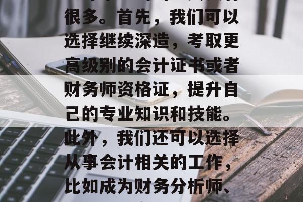 会计毕业的出路其实有很多。首先,我们可以选择继续深造,考取更高级别的会计证书或者财务师资格证,提升自己的专业知识和技能。此外,我们还可以选择从事会计相关的工作,比如成为财务分析师、会计师、审计师等。 会计毕业的出路其实有很多。首先,我们可以选择继续深造,考取更高级别的会计证书或者财务师资格证,提升自己的专业知识和技能。此外,我们还可以选择从事会计相关的工作,比如成为财务分析师、会计师、审计师等。