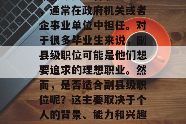 副县级是一种职务级别，通常在政府机关或者企事业单位中担任。对于很多毕业生来说，副县级职位可能是他们想要追求的理想职业。然而，是否适合副县级职位呢？这主要取决于个人的背景、能力和兴趣。