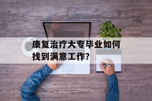 康复治疗大专毕业如何找到满意工作? 康复治疗大专毕业如何找到满意工作?