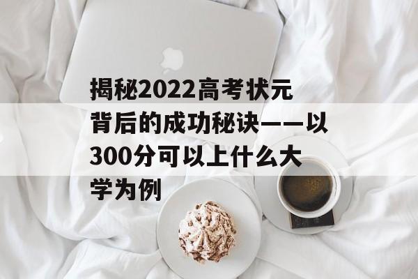 揭秘2022高考状元背后的成功秘诀——以300分可以上什么大学为例 揭秘2022高考状元背后的成功秘诀——以300分可以上什么大学为例