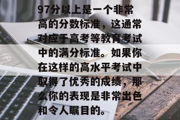 97分以上是一个非常高的分数标准,这通常对应于高考等教育考试中的满分标准。如果你在这样的高水平考试中取得了优秀的成绩,那么你的表现是非常出色和令人瞩目的。 97分以上是一个非常高的分数标准,这通常对应于高考等教育考试中的满分标准。如果你在这样的高水平考试中取得了优秀的成绩,那么你的表现是非常出色和令人瞩目的。