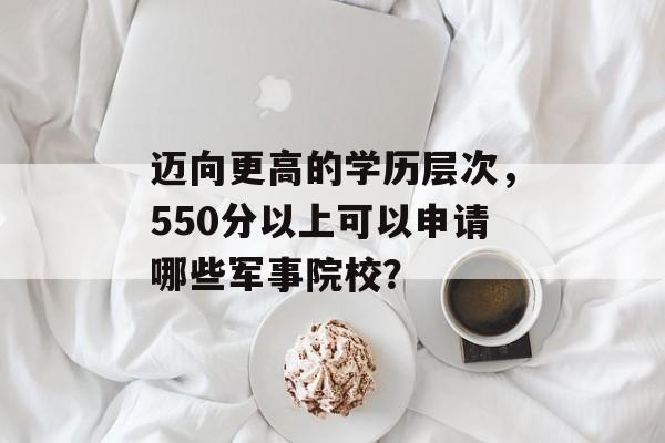 迈向更高的学历层次，550分以上可以申请哪些军事院校？