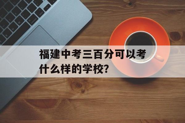福建中考三百分可以考什么样的学校？