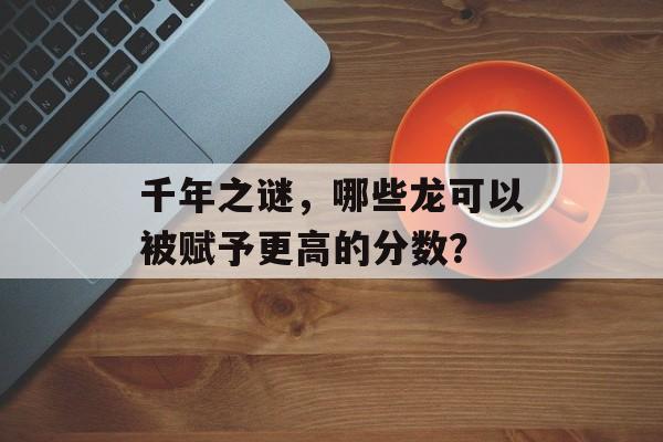 千年之谜，哪些龙可以被赋予更高的分数？