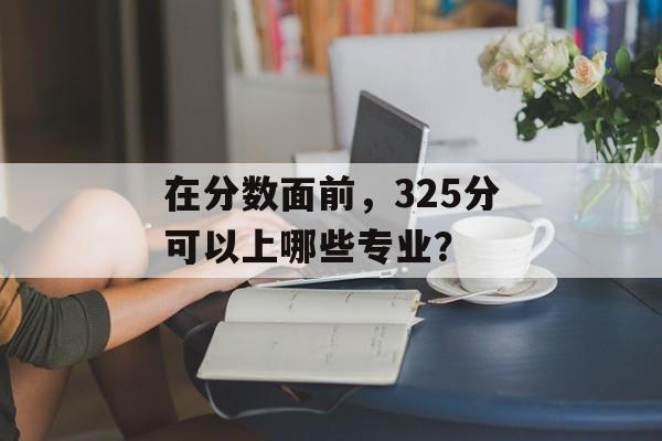 在分数面前，325分可以上哪些专业？