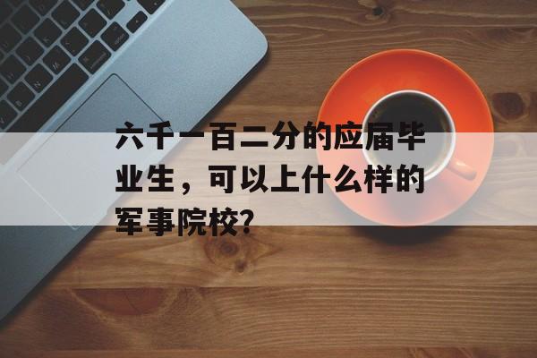 六千一百二分的应届毕业生，可以上什么样的军事院校？