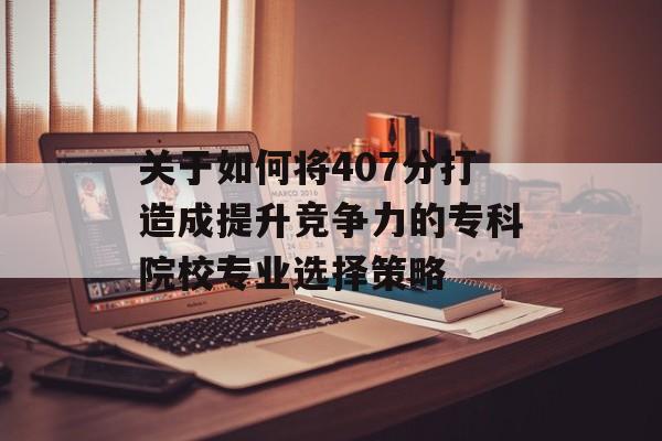关于如何将407分打造成提升竞争力的专科院校专业选择策略