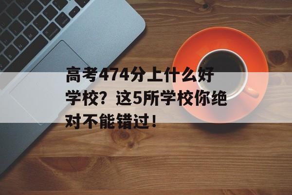 高考474分上什么好学校？这5所学校你绝对不能错过！
