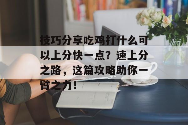 技巧分享吃鸡打什么可以上分快一点？速上分之路，这篇攻略助你一臂之力！