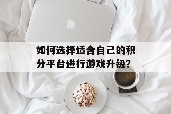 如何选择适合自己的积分平台进行游戏升级？