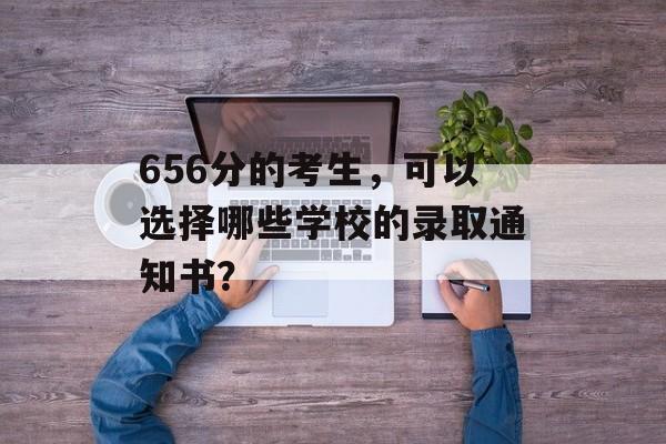 656分的考生，可以选择哪些学校的录取通知书？