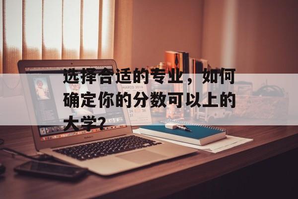 选择合适的专业，如何确定你的分数可以上的大学？