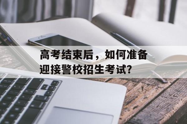 高考结束后，如何准备迎接警校招生考试？