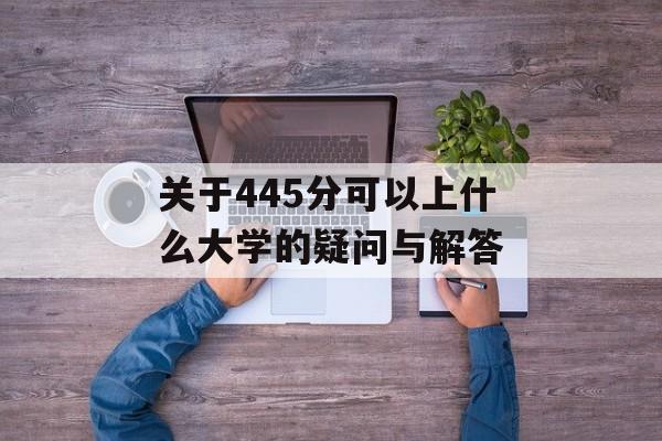 关于445分可以上什么大学的疑问与解答 关于445分可以上什么大学的疑问与解答