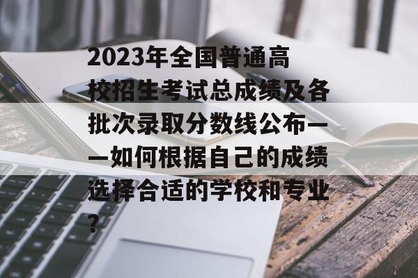 2023年全国普通高校招生考试总成绩及各批次录取分数线公布——如何根据自己的成绩选择合适的学校和专业？