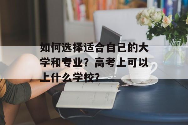 如何选择适合自己的大学和专业？高考上可以上什么学校？