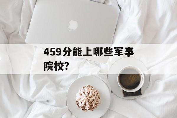 459分能上哪些军事院校? 459分能上哪些军事院校?