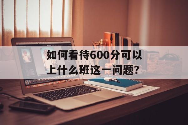 如何看待600分可以上什么班这一问题? 如何看待600分可以上什么班这一问题?