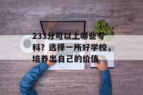233分可以上哪些专科？选择一所好学校，培养出自己的价值