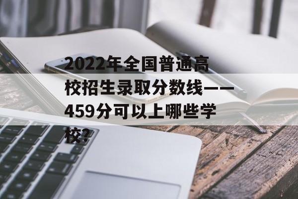 2022年全国普通高校招生录取分数线——459分可以上哪些学校? 2022年全国普通高校招生录取分数线——459分可以上哪些学校?