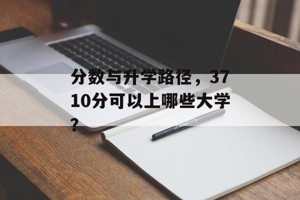 分数与升学路径，3710分可以上哪些大学？
