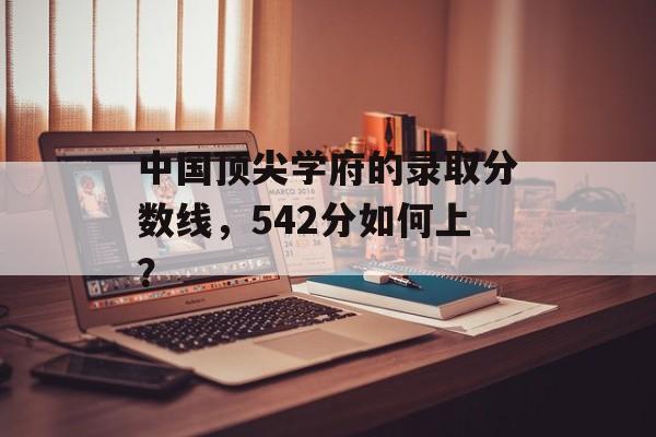 中国顶尖学府的录取分数线,542分如何上? 中国顶尖学府的录取分数线,542分如何上?