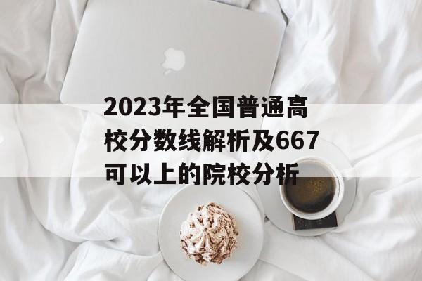 2023年全国普通高校分数线解析及667可以上的院校分析