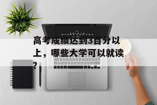 高考成绩达到3百分以上，哪些大学可以就读？