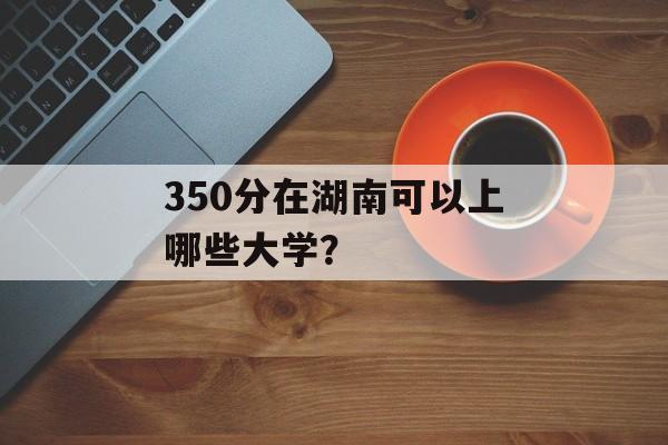 350分在湖南可以上哪些大学? 350分在湖南可以上哪些大学?