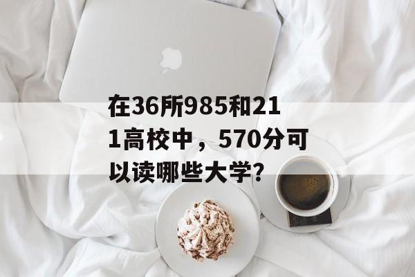 在36所985和211高校中，570分可以读哪些大学？