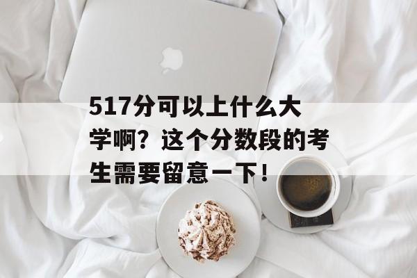 517分可以上什么大学啊？这个分数段的考生需要留意一下！